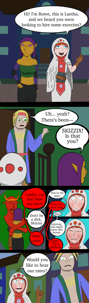 A comic in six panels. In panel 1 a golden elf looks to the side while a white mage says "Hi! I'm Rown and this is Laetha, and we heard you were looking to hire some exorcists?" Panel two shows the man they were talking to saying, "Uh.. yeah? There's been--" but Laetha interupts him saying "Skizzix! Is that you?" Panel 3 shows Laetha and a red demon with orange horns embracing. He says "Laetha, you slut! How you been?" She replies, "Don't be a dick, Skizzix" He replies, "Haha, sorry." Panels four and five are close ups on Rown's increasingly embaresed face while Laetha and Skizziz continue talking. She asks "How're the kids." He replies "Eating every damn thing." "Ha! Anyway, you need to leave this house." "Sure. 'Tis a shithole." The final panel is the man looking shocked while an embarrassed Rown asks, "Would you like to hear our rates?"