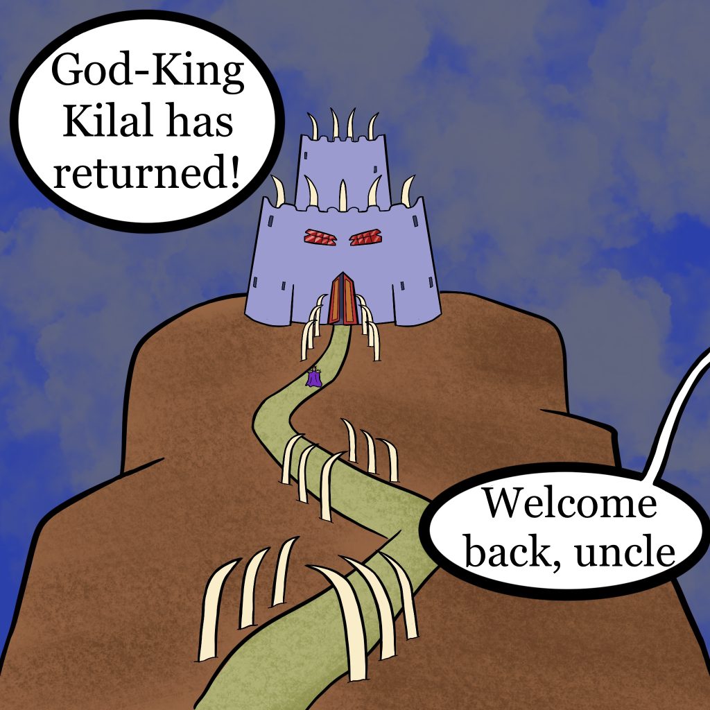 A panel of a comic featuring an establishing shot of a wicked-looking castle atop a large, steep-sided mountain. A trail winds its way up the mountain, with a barely visible figure in a purple coat walking up it. There are two text boubles, the first (which lacks a tail) says "The God-King has returned." The second, from someone off panel, reads "Welcome back, uncle."