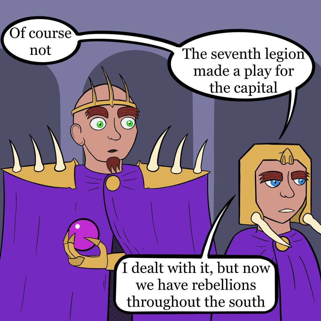 Two figures in purple cloaks talk, as the woman walks away from the man. She has a disappointed expression on her face, he is shocked. She says "Of course not. The seventh legion made a play for the capital. I dealt with it, but now we have rebellions throughout the south."
